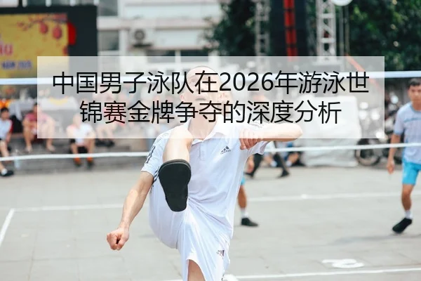 中国男子泳队在2026年游泳世锦赛金牌争夺的深度分析