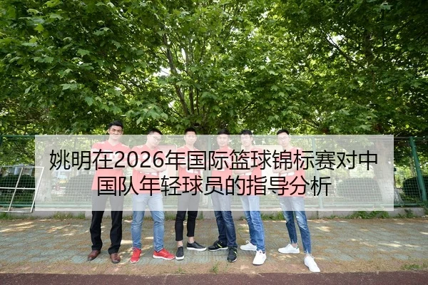 姚明在2026年国际篮球锦标赛对中国队年轻球员的指导分析