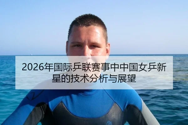 2026年国际乒联赛事中中国女乒新星的技术分析与展望