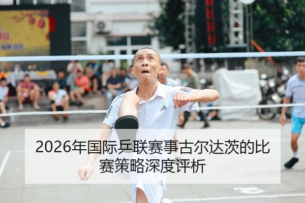 2026年国际乒联赛事古尔达茨的比赛策略深度评析